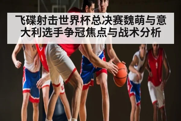 飞碟射击世界杯总决赛魏萌与意大利选手争冠焦点与战术分析