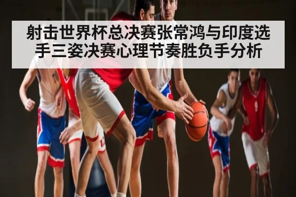 射击世界杯总决赛张常鸿与印度选手三姿决赛心理节奏胜负手分析